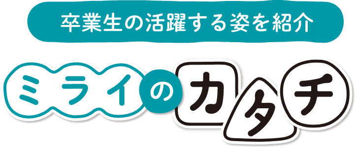 卒業生の活躍する姿を紹介 ミライのカタチ