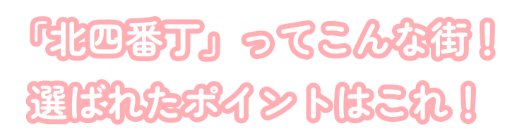 「北四番丁」ってこんな街！選ばれたポイントはこれ！